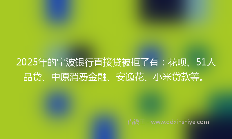 2025年的宁波银行直接贷被拒了有：花呗、51人品贷、中原消费金融、安逸花、小米贷款等。