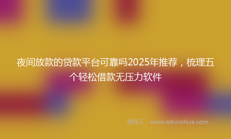 夜间放款的贷款平台可靠吗2025年推荐，梳理五个轻松借款无压力软件