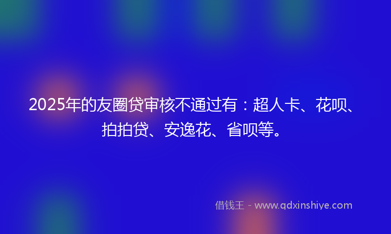 2025年的友圈贷审核不通过有：超人卡、花呗、拍拍贷、安逸花、省呗等。