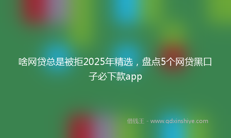啥网贷总是被拒2025年精选，盘点5个网贷黑口子必下款app