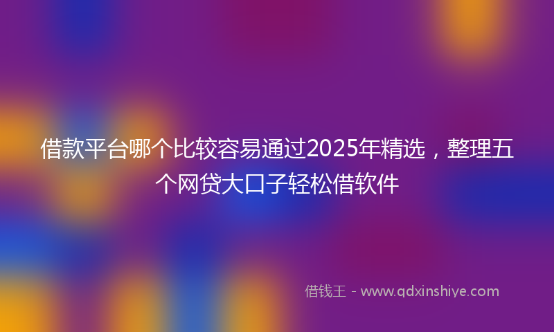 借款平台哪个比较容易通过2025年精选，整理五个网贷大口子轻松借软件