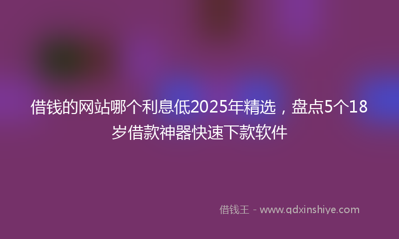 借钱的网站哪个利息低2025年精选，盘点5个18岁借款神器快速下款软件