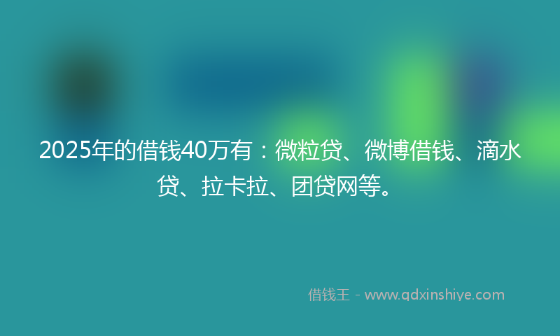 2025年的借钱40万有：微粒贷、微博借钱、滴水贷、拉卡拉、团贷网等。