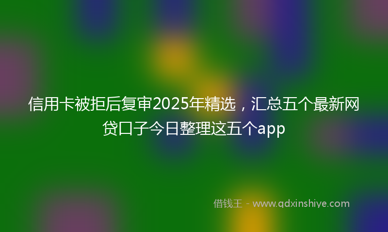 信用卡被拒后复审2025年精选，汇总五个最新网贷口子今日整理这五个app