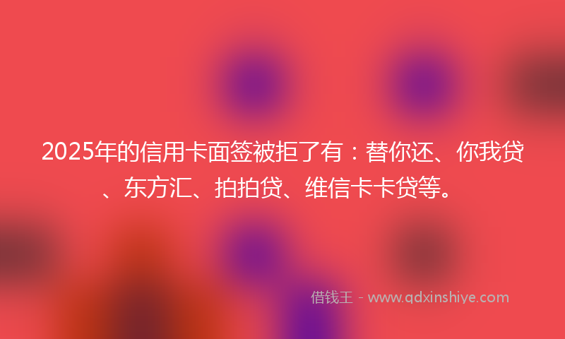 2025年的信用卡面签被拒了有：替你还、你我贷、东方汇、拍拍贷、维信卡卡贷等。