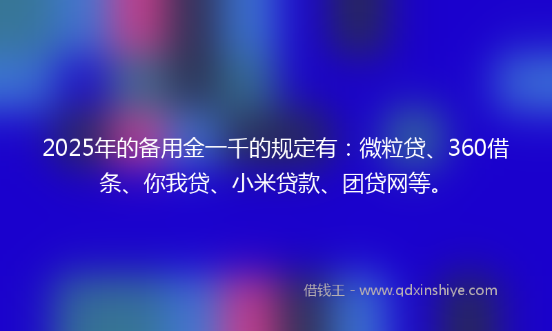 2025年的备用金一千的规定有：微粒贷、360借条、你我贷、小米贷款、团贷网等。
