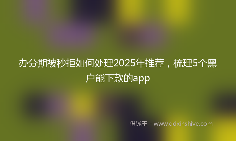 办分期被秒拒如何处理2025年推荐，梳理5个黑户能下款的app