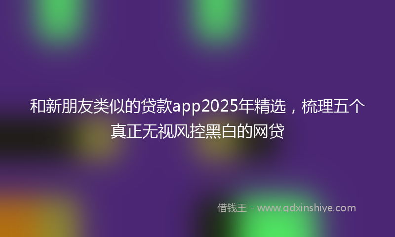 和新朋友类似的贷款app2025年精选，梳理五个真正无视风控黑白的网贷