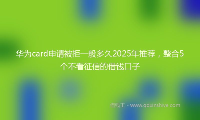 华为card申请被拒一般多久2025年推荐，整合5个不看征信的借钱口子