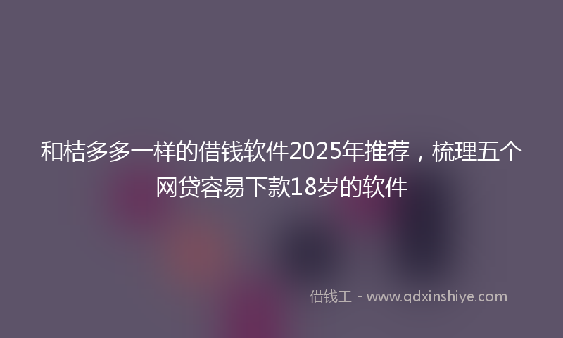和桔多多一样的借钱软件2025年推荐，梳理五个网贷容易下款18岁的软件
