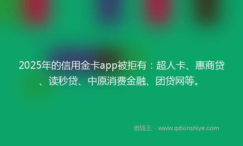 2025年的信用金卡app被拒有：超人卡、惠商贷、读秒贷、中原消费金融、团贷网等。