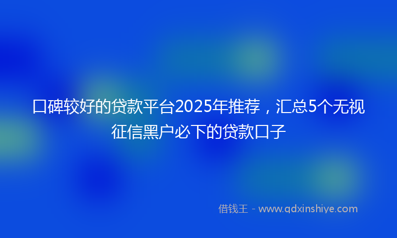 口碑较好的贷款平台2025年推荐，汇总5个无视征信黑户必下的贷款口子