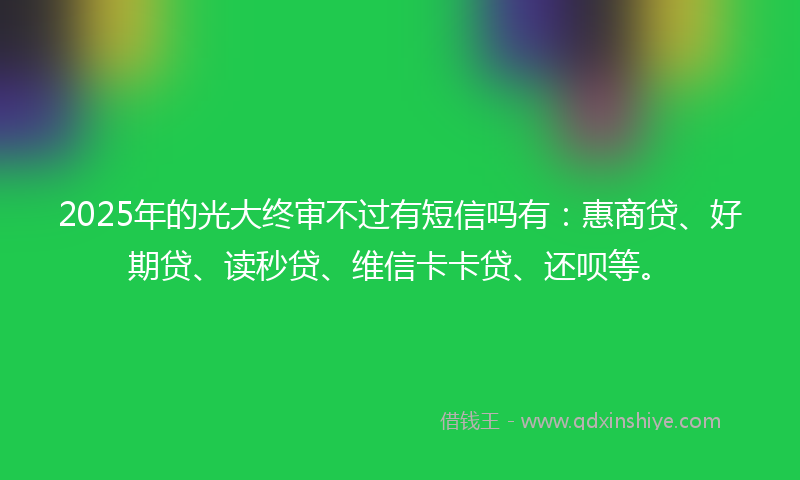 2025年的光大终审不过有短信吗有：惠商贷、好期贷、读秒贷、维信卡卡贷、还呗等。
