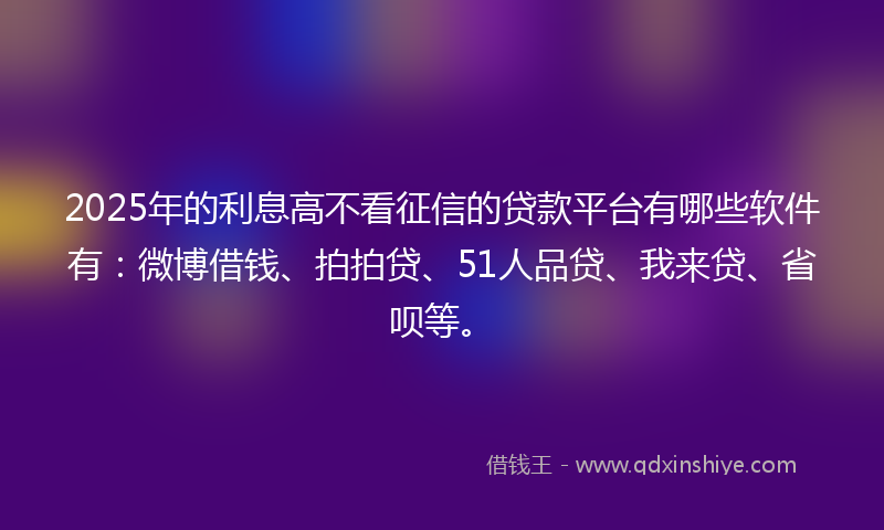 2025年的利息高不看征信的贷款平台有哪些软件有：微博借钱、拍拍贷、51人品贷、我来贷、省呗等。