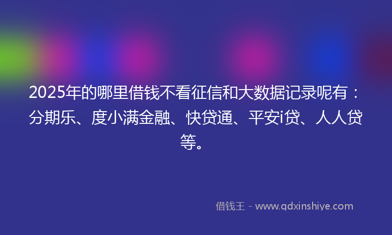 2025年的哪里借钱不看征信和大数据记录呢有：分期乐、度小满金融、快贷通、平安i贷、人人贷等。