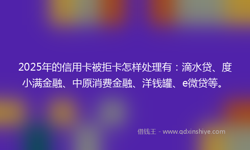 2025年的信用卡被拒卡怎样处理有：滴水贷、度小满金融、中原消费金融、洋钱罐、e微贷等。