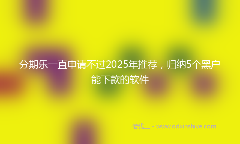 分期乐一直申请不过2025年推荐，归纳5个黑户能下款的软件