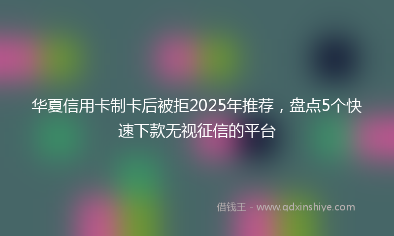 华夏信用卡制卡后被拒2025年推荐，盘点5个快速下款无视征信的平台