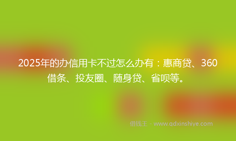 2025年的办信用卡不过怎么办有：惠商贷、360借条、投友圈、随身贷、省呗等。