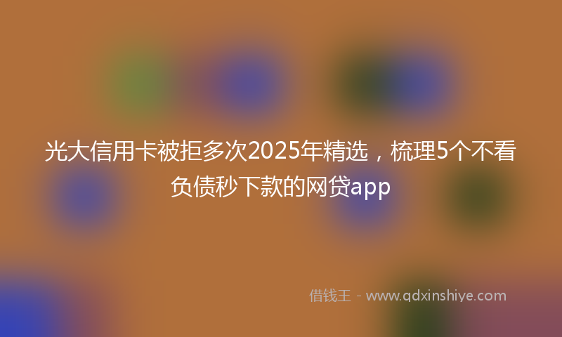 光大信用卡被拒多次2025年精选，梳理5个不看负债秒下款的网贷app