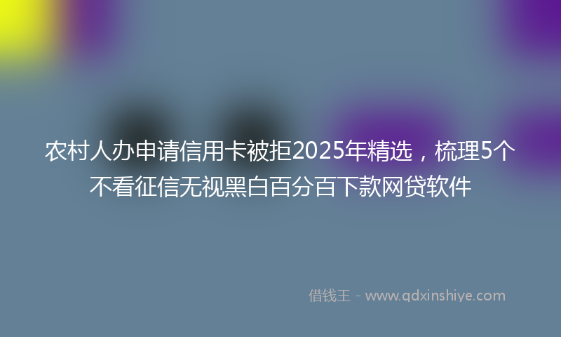 农村人办申请信用卡被拒2025年精选，梳理5个不看征信无视黑白百分百下款网贷软件