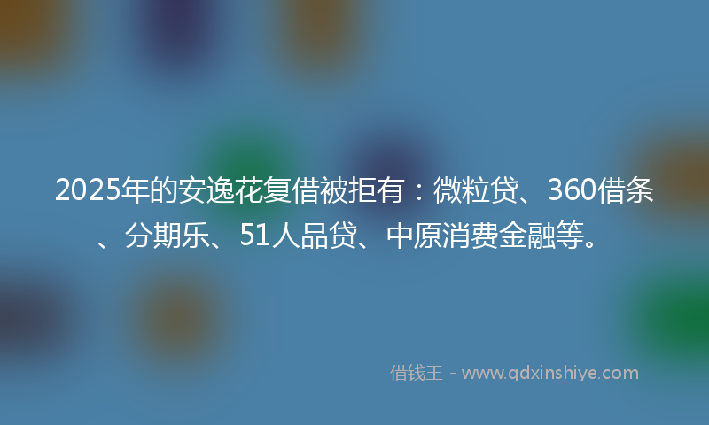 2025年的安逸花复借被拒有：微粒贷、360借条、分期乐、51人品贷、中原消费金融等。