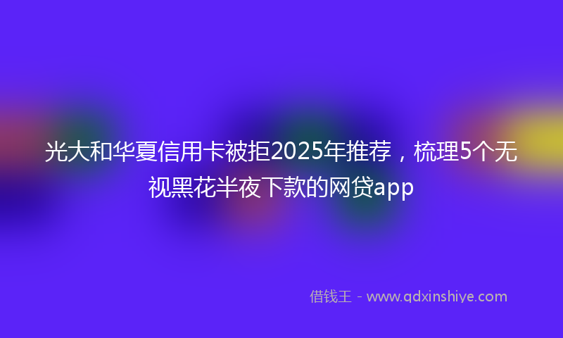 光大和华夏信用卡被拒2025年推荐，梳理5个无视黑花半夜下款的网贷app