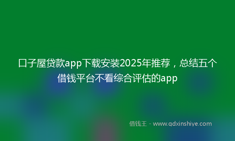 口子屋贷款app下载安装2025年推荐，总结五个借钱平台不看综合评估的app