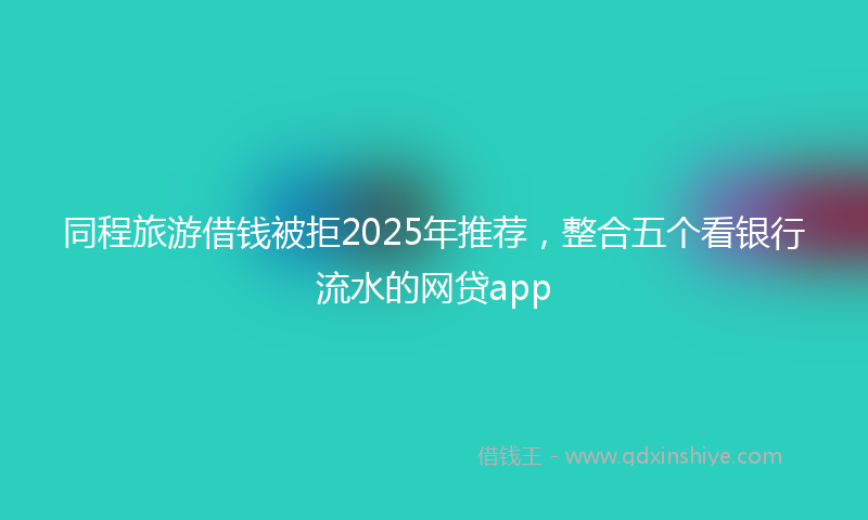 同程旅游借钱被拒2025年推荐，整合五个看银行流水的网贷app