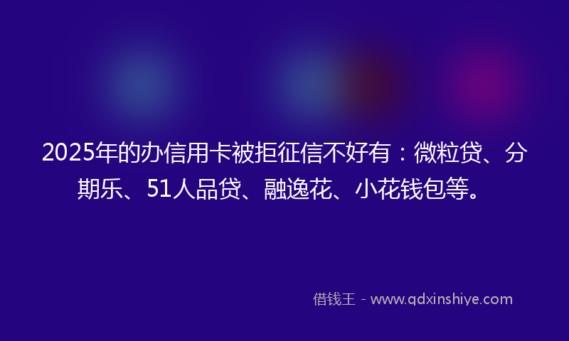 2025年的办信用卡被拒征信不好有：微粒贷、分期乐、51人品贷、融逸花、小花钱包等。