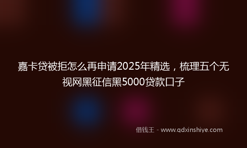 嘉卡贷被拒怎么再申请2025年精选，梳理五个无视网黑征信黑5000贷款口子