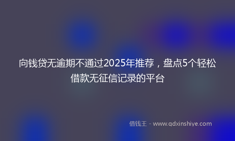 向钱贷无逾期不通过2025年推荐，盘点5个轻松借款无征信记录的平台