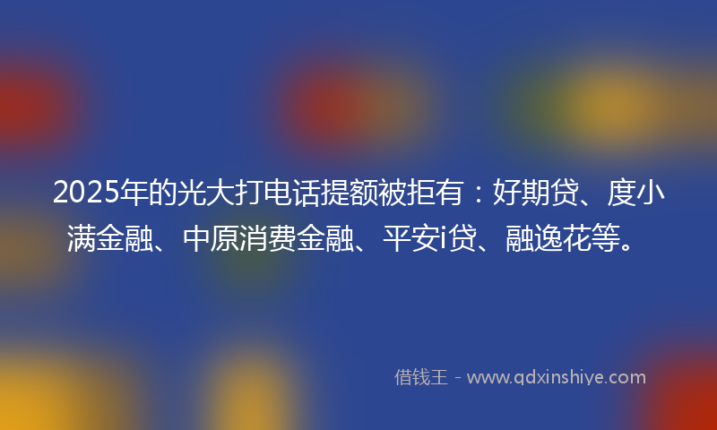 2025年的光大打电话提额被拒有：好期贷、度小满金融、中原消费金融、平安i贷、融逸花等。
