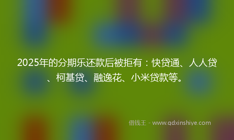 2025年的分期乐还款后被拒有：快贷通、人人贷、柯基贷、融逸花、小米贷款等。