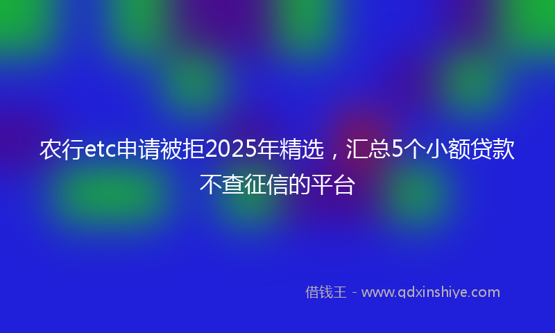 农行etc申请被拒2025年精选，汇总5个小额贷款不查征信的平台