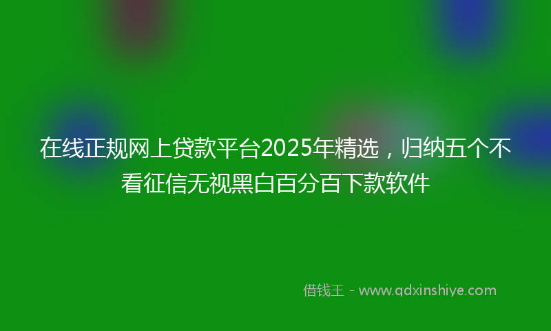 在线正规网上贷款平台2025年精选，归纳五个不看征信无视黑白百分百下款软件