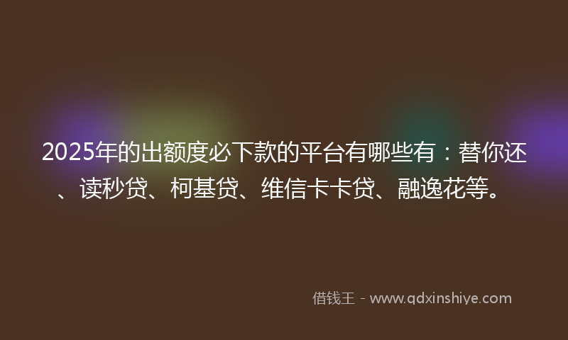 2025年的出额度必下款的平台有哪些有：替你还、读秒贷、柯基贷、维信卡卡贷、融逸花等。