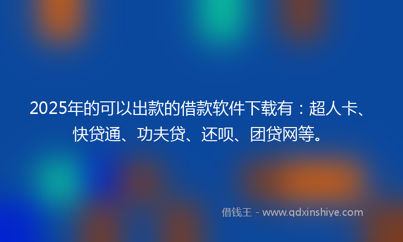 2025年的可以出款的借款软件下载有：超人卡、快贷通、功夫贷、还呗、团贷网等。