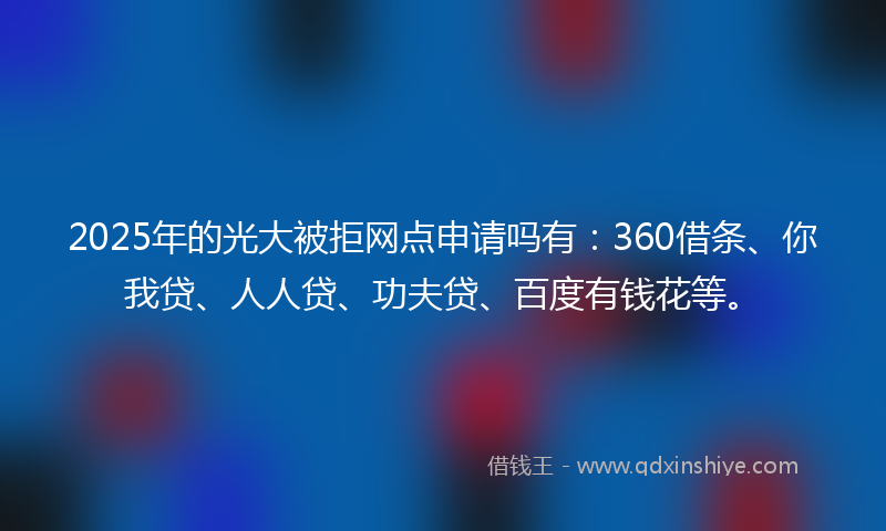 2025年的光大被拒网点申请吗有：360借条、你我贷、人人贷、功夫贷、百度有钱花等。
