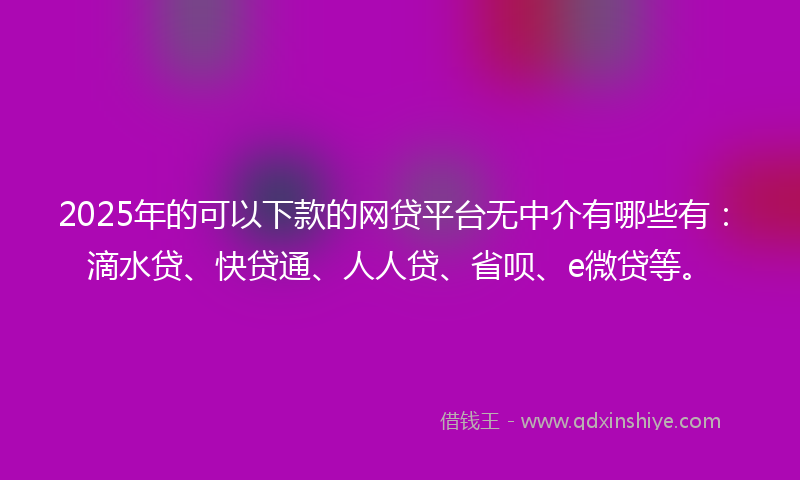 2025年的可以下款的网贷平台无中介有哪些有：滴水贷、快贷通、人人贷、省呗、e微贷等。