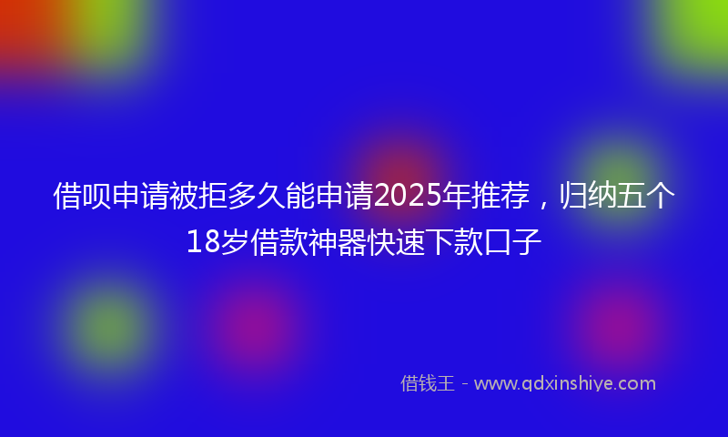 借呗申请被拒多久能申请2025年推荐，归纳五个18岁借款神器快速下款口子