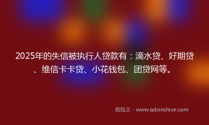 2025年的失信被执行人贷款有:滴水贷、好期贷、维信卡卡贷、小花钱包、团贷网等。