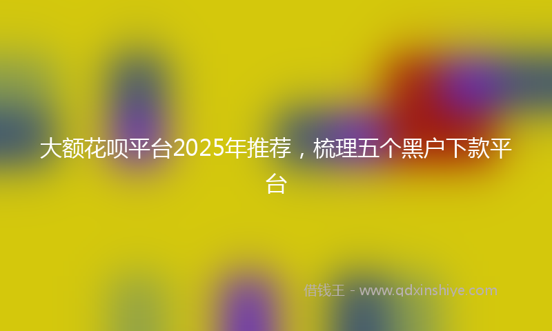大额花呗平台2025年推荐，梳理五个黑户下款平台
