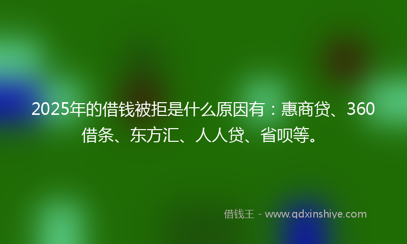 2025年的借钱被拒是什么原因有：惠商贷、360借条、东方汇、人人贷、省呗等。
