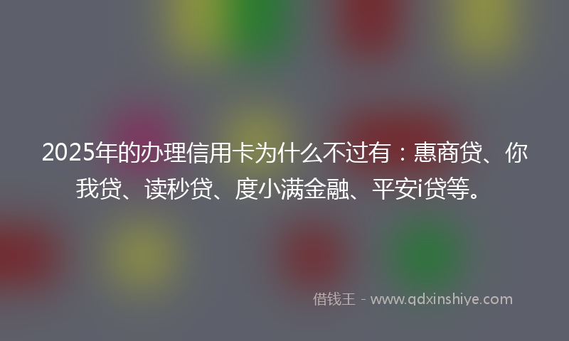 2025年的办理信用卡为什么不过有：惠商贷、你我贷、读秒贷、度小满金融、平安i贷等。