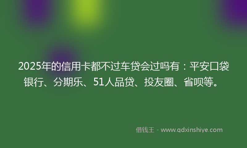 2025年的信用卡都不过车贷会过吗有：平安口袋银行、分期乐、51人品贷、投友圈、省呗等。