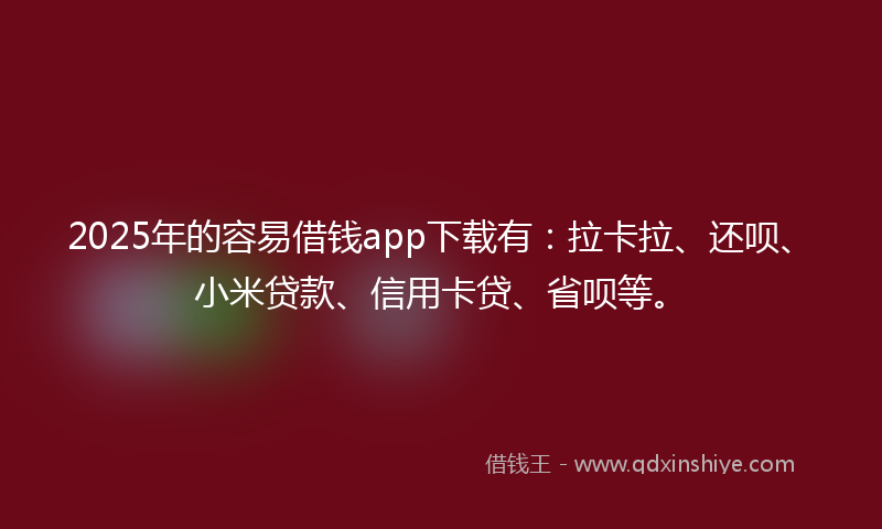 2025年的容易借钱app下载有：拉卡拉、还呗、小米贷款、信用卡贷、省呗等。