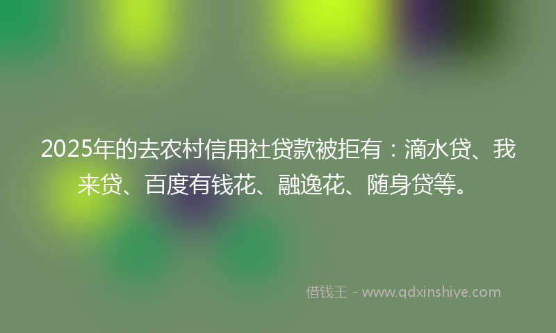 2025年的去农村信用社贷款被拒有：滴水贷、我来贷、百度有钱花、融逸花、随身贷等。