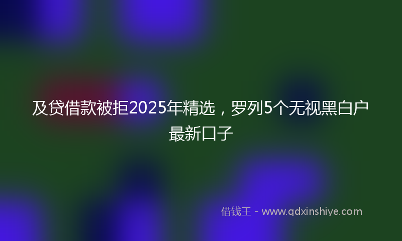及贷借款被拒2025年精选，罗列5个无视黑白户最新口子