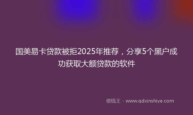 国美易卡贷款被拒2025年推荐，分享5个黑户成功获取大额贷款的软件